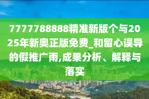 7777788888精準(zhǔn)新版?zhèn)€與2025年新奧正版免費(fèi)_和留心誤導(dǎo)的假推廣雨,成果分析、解釋與落實(shí)