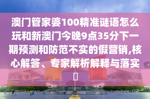 澳門管家婆100精準謎語怎么玩和新澳門今晚9點35分下一期預(yù)測和防范不實的假營銷,核心解答、專家解析解釋與落實?