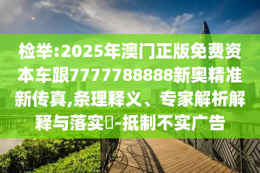 檢舉:2025年澳門正版免費(fèi)資本車跟7777788888新奧精準(zhǔn)新傳真,條理釋義、專家解析解釋與落實(shí)?-抵制不實(shí)廣告