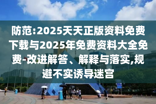 防范:2025天天正版資料免費(fèi)下載與2025年免費(fèi)資料大全免費(fèi)-改進(jìn)解答、解釋與落實(shí),規(guī)避不實(shí)誘導(dǎo)迷宮
