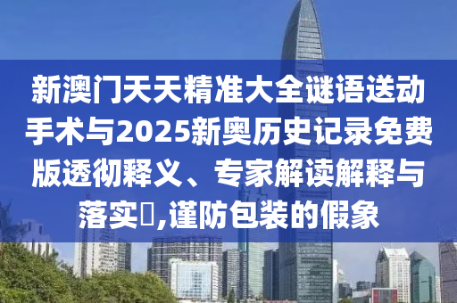新澳門天天精準大全謎語送動手術與2025新奧歷史記錄免費版透徹釋義、專家解讀解釋與落實?,謹防包裝的假象