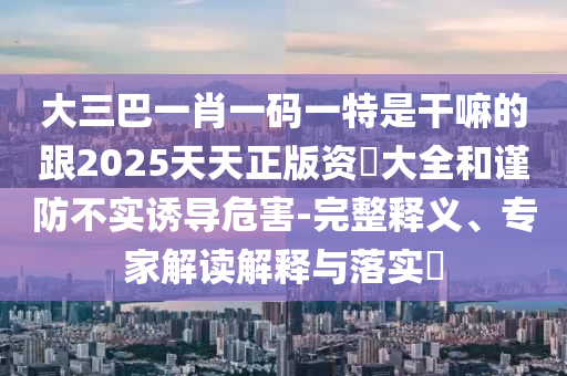 大三巴一肖一碼一特是干嘛的跟2025天天正版資枓大全和謹(jǐn)防不實(shí)誘導(dǎo)危害-完整釋義、專(zhuān)家解讀解釋與落實(shí)?