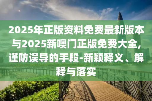 2025年正版資料免費(fèi)最新版本與2025新噢門正版免費(fèi)大全,謹(jǐn)防誤導(dǎo)的手段-新穎釋義、解釋與落實(shí)