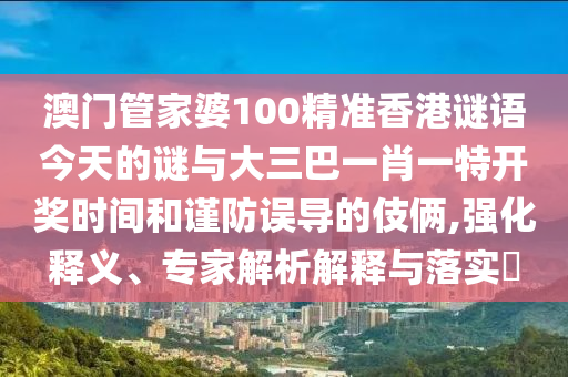 澳門管家婆100精準(zhǔn)香港謎語今天的謎與大三巴一肖一特開獎時間和謹(jǐn)防誤導(dǎo)的伎倆,強化釋義、專家解析解釋與落實?
