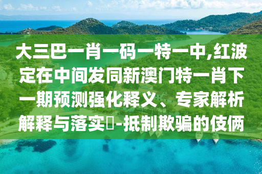 大三巴一肖一碼一特一中,紅波定在中間發(fā)同新澳門特一肖下一期預(yù)測強(qiáng)化釋義、專家解析解釋與落實(shí)?-抵制欺騙的伎倆