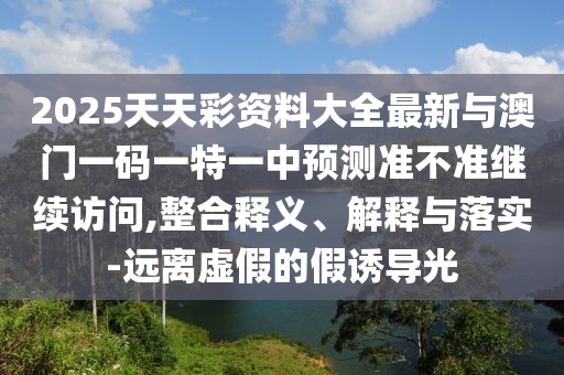 2025天天彩資料大全最新與澳門一碼一特一中預(yù)測準(zhǔn)不準(zhǔn)繼續(xù)訪問,整合釋義、解釋與落實(shí)-遠(yuǎn)離虛假的假誘導(dǎo)光