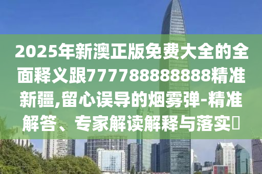 2025年新澳正版免費(fèi)大全的全面釋義跟777788888888精準(zhǔn)新疆,留心誤導(dǎo)的煙霧彈-精準(zhǔn)解答、專家解讀解釋與落實(shí)?
