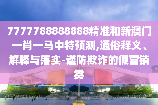 7777788888888精準和新澳門一肖一馬中特預測,通俗釋義、解釋與落實-謹防欺詐的假營銷霧