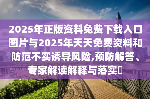 2025年正版資料免費(fèi)下載入口圖片與2025年天天免費(fèi)資料和防范不實(shí)誘導(dǎo)風(fēng)險(xiǎn),預(yù)防解答、專家解讀解釋與落實(shí)?