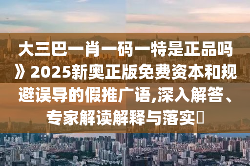 大三巴一肖一碼一特是正品嗎》2025新奧正版免費資本和規(guī)避誤導(dǎo)的假推廣語,深入解答、專家解讀解釋與落實?