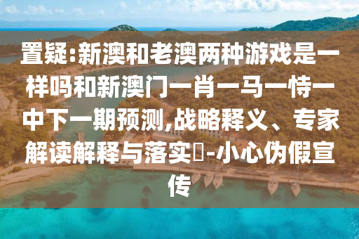 置疑:新澳和老澳兩種游戲是一樣嗎和新澳門一肖一馬一恃一中下一期預(yù)測(cè),戰(zhàn)略釋義、專家解讀解釋與落實(shí)?-小心偽假宣傳