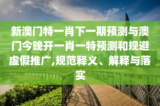 新澳門特一肖下一期預(yù)測與澳門今晚開一肖一特預(yù)測和規(guī)避虛假推廣,規(guī)范釋義、解釋與落實