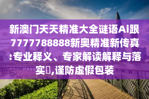 新澳門天天精準大全謎語Ai跟7777788888新奧精準新傳真:專業(yè)釋義、專家解讀解釋與落實?,謹防虛假包裝