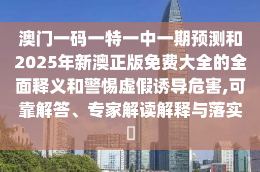 澳門一碼一特一中一期預(yù)測(cè)和2025年新澳正版免費(fèi)大全的全面釋義和警惕虛假誘導(dǎo)危害,可靠解答、專家解讀解釋與落實(shí)?
