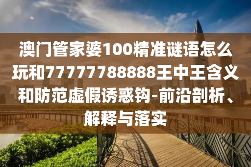 澳門管家婆100精準(zhǔn)謎語怎么玩和77777788888王中王含義和防范虛假誘惑鉤-前沿剖析、解釋與落實(shí)