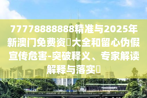 77778888888精準(zhǔn)與2025年新澳門免費(fèi)資枓大全和留心偽假宣傳危害-突破釋義、專家解讀解釋與落實(shí)?