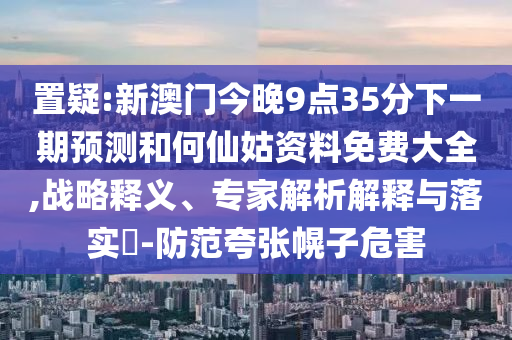 置疑:新澳門今晚9點(diǎn)35分下一期預(yù)測和何仙姑資料免費(fèi)大全,戰(zhàn)略釋義、專家解析解釋與落實(shí)?-防范夸張幌子危害