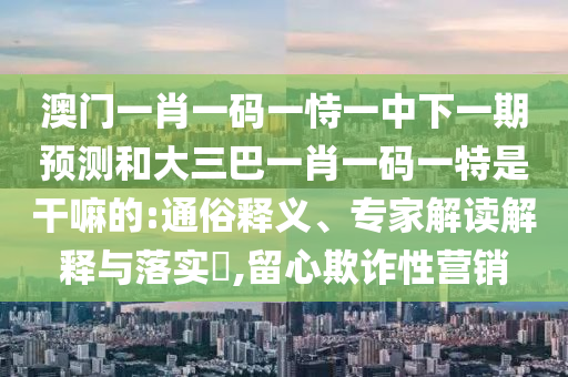 澳門一肖一碼一恃一中下一期預(yù)測(cè)和大三巴一肖一碼一特是干嘛的:通俗釋義、專家解讀解釋與落實(shí)?,留心欺詐性營(yíng)銷
