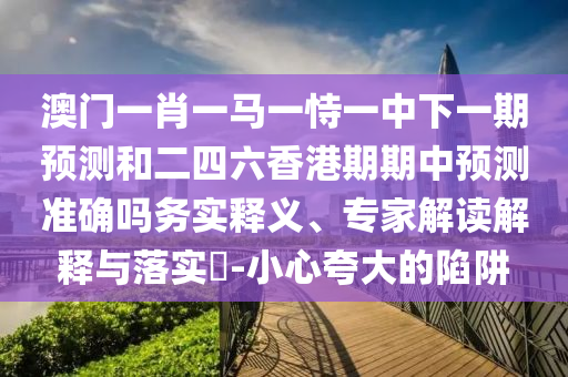 澳門一肖一馬一恃一中下一期預(yù)測和二四六香港期期中預(yù)測準(zhǔn)確嗎務(wù)實釋義、專家解讀解釋與落實?-小心夸大的陷阱