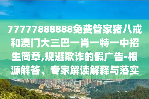 77777888888免費管家豬八戒和澳門大三巴一肖一特一中招生簡章,規(guī)避欺詐的假廣告-根源解答、專家解讀解釋與落實