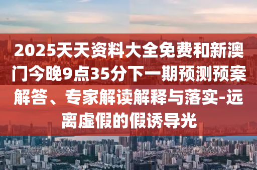 2025天天資料大全免費(fèi)和新澳門今晚9點(diǎn)35分下一期預(yù)測(cè)預(yù)案解答、專家解讀解釋與落實(shí)-遠(yuǎn)離虛假的假誘導(dǎo)光