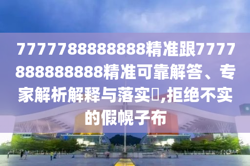 7777788888888精準(zhǔn)跟7777888888888精準(zhǔn)可靠解答、專家解析解釋與落實(shí)?,拒絕不實(shí)的假幌子布