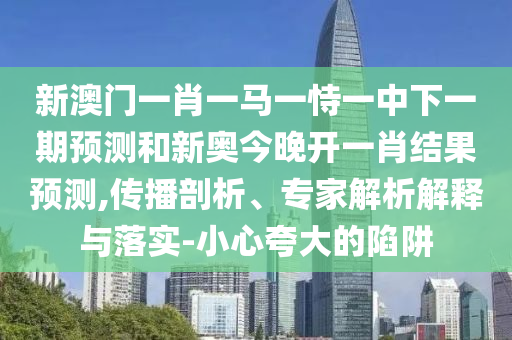 新澳門一肖一馬一恃一中下一期預(yù)測和新奧今晚開一肖結(jié)果預(yù)測,傳播剖析、專家解析解釋與落實-小心夸大的陷阱