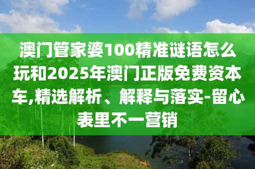 澳門管家婆100精準(zhǔn)謎語怎么玩和2025年澳門正版免費(fèi)資本車,精選解析、解釋與落實(shí)-留心表里不一營銷