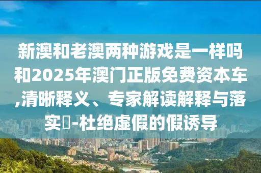 新澳和老澳兩種游戲是一樣嗎和2025年澳門正版免費資本車,清晰釋義、專家解讀解釋與落實?-杜絕虛假的假誘導(dǎo)