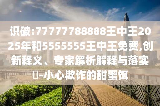 識(shí)破:77777788888王中王2025年和5555555王中王免費(fèi),創(chuàng)新釋義、專(zhuān)家解析解釋與落實(shí)?-小心欺詐的甜蜜餌