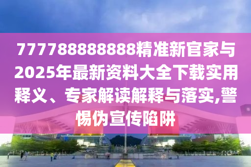 777788888888精準(zhǔn)新官家與2025年最新資料大全下載實(shí)用釋義、專(zhuān)家解讀解釋與落實(shí),警惕偽宣傳陷阱