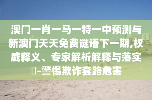 澳門一肖一馬一特一中預測與新澳門天天免費謎語下一期,權威釋義、專家解析解釋與落實?-警惕欺詐套路危害