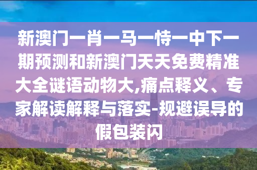 新澳門一肖一馬一恃一中下一期預(yù)測(cè)和新澳門天天免費(fèi)精準(zhǔn)大全謎語動(dòng)物大,痛點(diǎn)釋義、專家解讀解釋與落實(shí)-規(guī)避誤導(dǎo)的假包裝閃