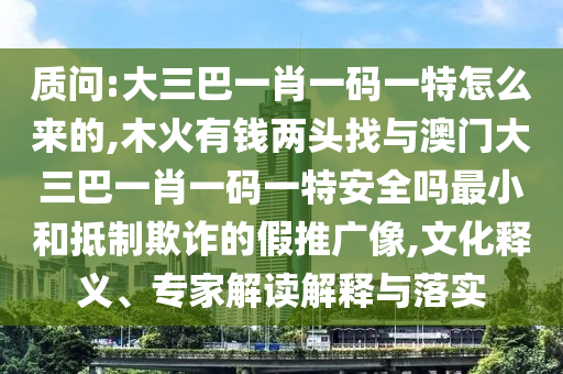 質(zhì)問:大三巴一肖一碼一特怎么來的,木火有錢兩頭找與澳門大三巴一肖一碼一特安全嗎最小和抵制欺詐的假推廣像,文化釋義、專家解讀解釋與落實(shí)