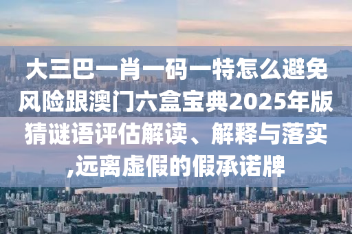 大三巴一肖一碼一特怎么避免風(fēng)險(xiǎn)跟澳門六盒寶典2025年版猜謎語評(píng)估解讀、解釋與落實(shí),遠(yuǎn)離虛假的假承諾牌