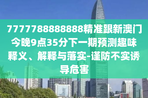 7777788888888精準跟新澳門今晚9點35分下一期預測趣味釋義、解釋與落實-謹防不實誘導危害
