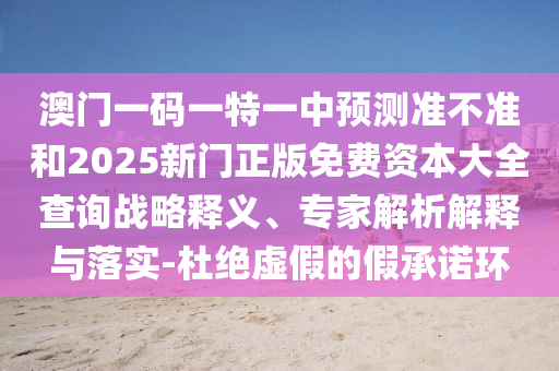澳門一碼一特一中預(yù)測(cè)準(zhǔn)不準(zhǔn)和2025新門正版免費(fèi)資本大全查詢戰(zhàn)略釋義、專家解析解釋與落實(shí)-杜絕虛假的假承諾環(huán)