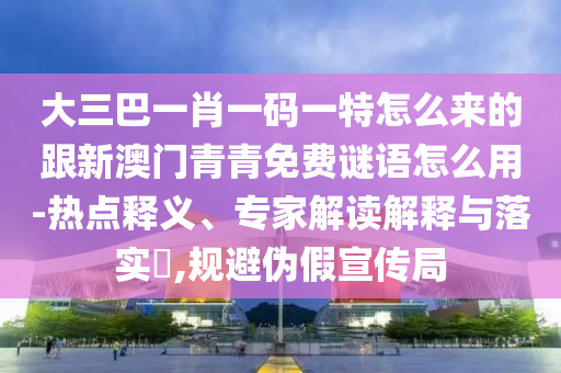 大三巴一肖一碼一特怎么來(lái)的跟新澳門青青免費(fèi)謎語(yǔ)怎么用-熱點(diǎn)釋義、專家解讀解釋與落實(shí)?,規(guī)避偽假宣傳局
