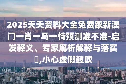 2025天天資料大全免費(fèi)跟新澳門一肖一馬一恃預(yù)測準(zhǔn)不準(zhǔn)-啟發(fā)釋義、專家解析解釋與落實(shí)?,小心虛假鼓吹