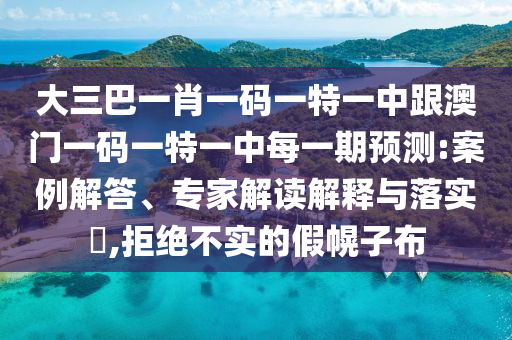 大三巴一肖一碼一特一中跟澳門一碼一特一中每一期預(yù)測:案例解答、專家解讀解釋與落實?,拒絕不實的假幌子布