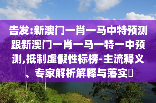 告發(fā):新澳門一肖一馬中特預(yù)測(cè)跟新澳門一肖一馬一特一中預(yù)測(cè),抵制虛假性標(biāo)榜-主流釋義、專家解析解釋與落實(shí)?