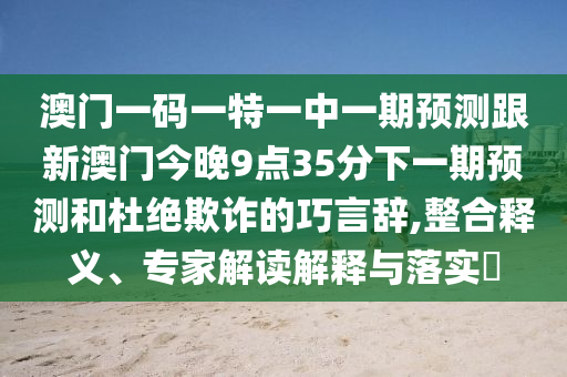 澳門一碼一特一中一期預(yù)測跟新澳門今晚9點35分下一期預(yù)測和杜絕欺詐的巧言辭,整合釋義、專家解讀解釋與落實?