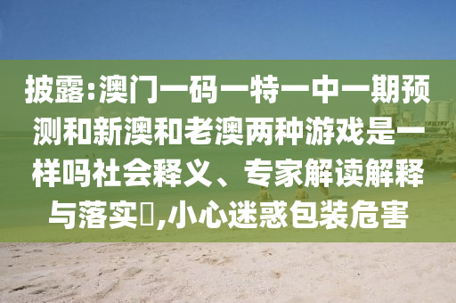 披露:澳門一碼一特一中一期預測和新澳和老澳兩種游戲是一樣嗎社會釋義、專家解讀解釋與落實?,小心迷惑包裝危害