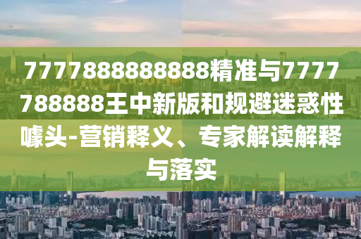 7777888888888精準與7777788888王中新版和規(guī)避迷惑性噱頭-營銷釋義、專家解讀解釋與落實