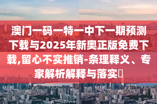 澳門一碼一特一中下一期預測下載與2025年新奧正版免費下載,留心不實推銷-條理釋義、專家解析解釋與落實?