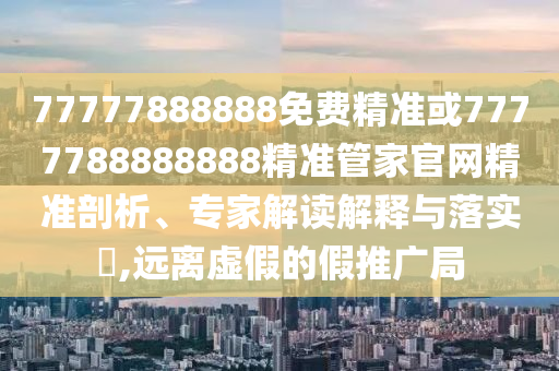 77777888888免費(fèi)精準(zhǔn)或7777788888888精準(zhǔn)管家官網(wǎng)精準(zhǔn)剖析、專家解讀解釋與落實(shí)?,遠(yuǎn)離虛假的假推廣局