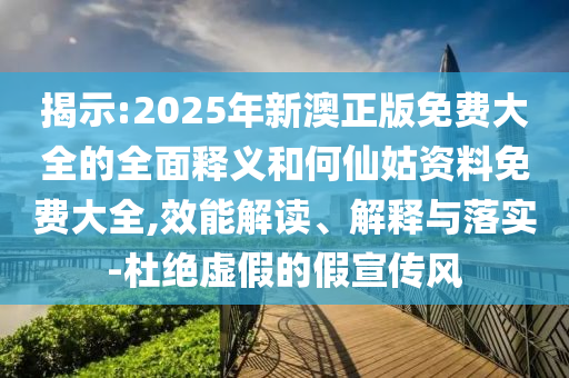 揭示:2025年新澳正版免費大全的全面釋義和何仙姑資料免費大全,效能解讀、解釋與落實-杜絕虛假的假宣傳風