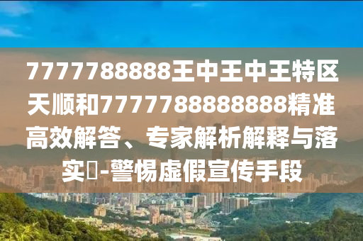 7777788888王中王中王特區(qū)天順和7777788888888精準(zhǔn)高效解答、專家解析解釋與落實(shí)?-警惕虛假宣傳手段