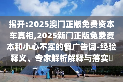 揭開:2025澳門正版免費(fèi)資本車真相,2025新門正版免費(fèi)資本和小心不實(shí)的假?gòu)V告詞-經(jīng)驗(yàn)釋義、專家解析解釋與落實(shí)?