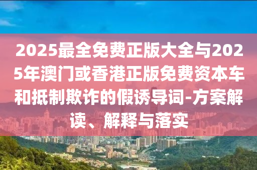 2025最全免費(fèi)正版大全與2025年澳門或香港正版免費(fèi)資本車和抵制欺詐的假誘導(dǎo)詞-方案解讀、解釋與落實(shí)